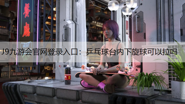 J9九游会官网登录入口：乒乓球台内下旋球可以拉吗